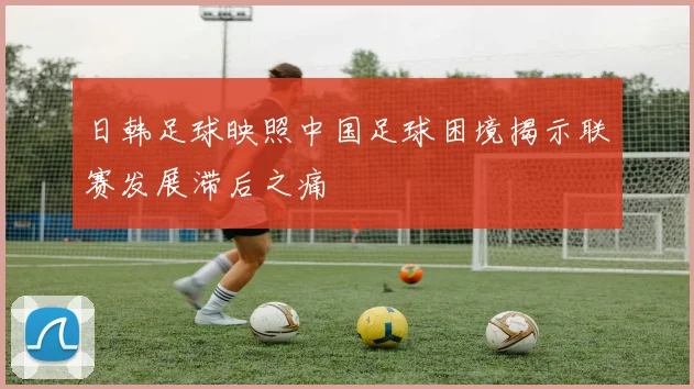 日韩足球映照中国足球困境揭示联赛发展滞后之痛