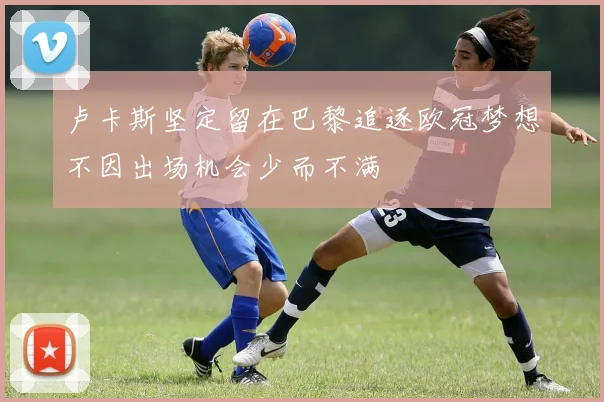 卢卡斯坚定留在巴黎追逐欧冠梦想不因出场机会少而不满