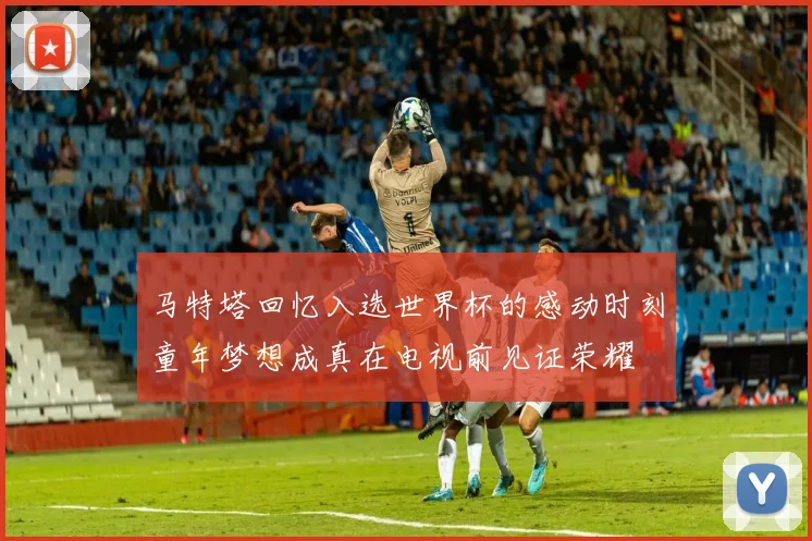 马特塔回忆入选世界杯的感动时刻童年梦想成真在电视前见证荣耀