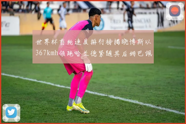 世界杯首轮速度排行榜揭晓博斯以367kmh领跑哈兰德紧随其后姆巴佩位列第九
