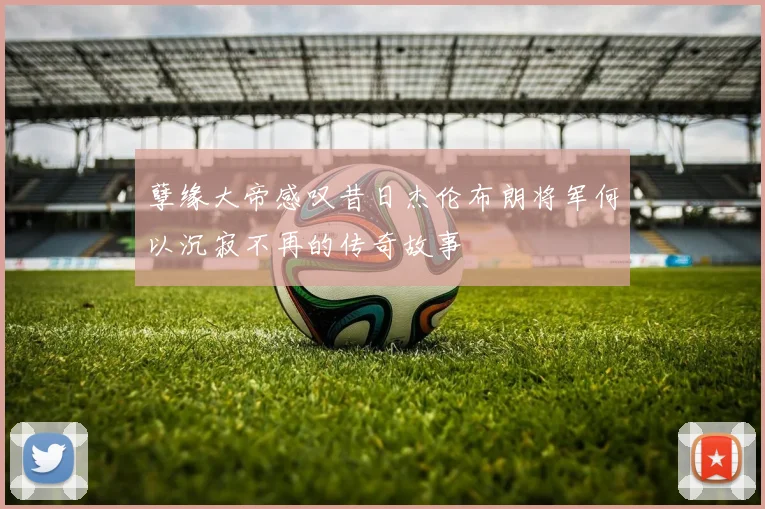 孽缘大帝感叹昔日杰伦布朗将军何以沉寂不再的传奇故事
