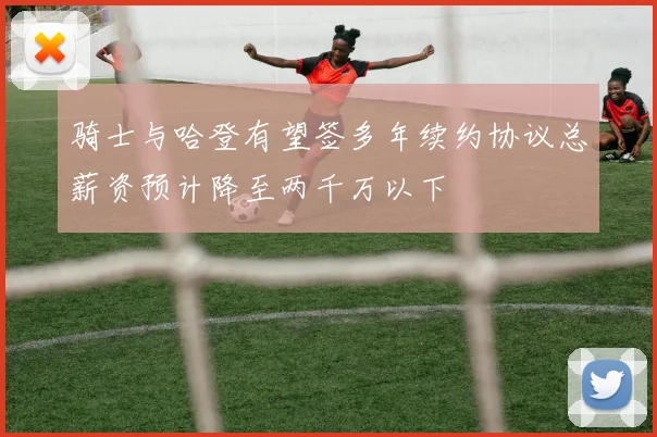 骑士与哈登有望签多年续约协议总薪资预计降至两千万以下