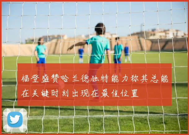 福登盛赞哈兰德独特能力称其总能在关键时刻出现在最佳位置