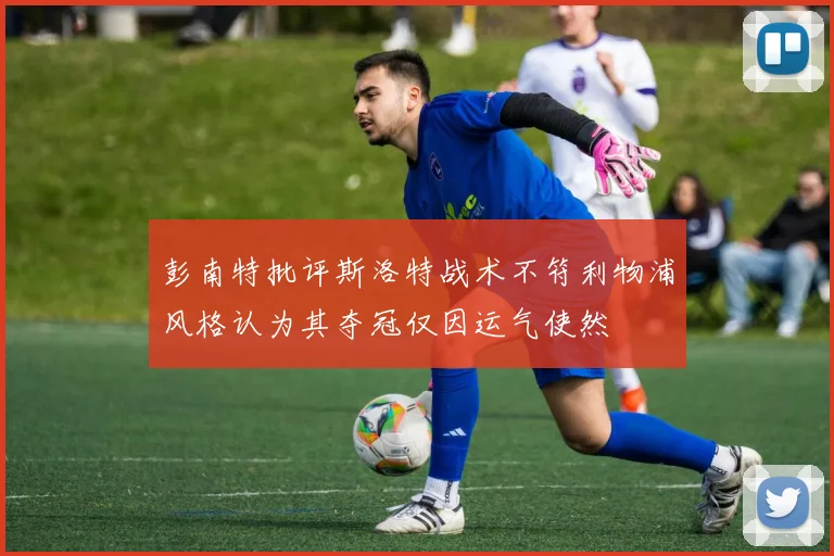 彭南特批评斯洛特战术不符利物浦风格认为其夺冠仅因运气使然