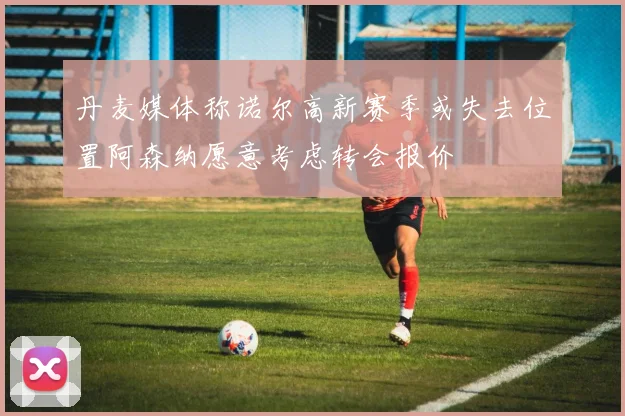 丹麦媒体称诺尔高新赛季或失去位置阿森纳愿意考虑转会报价