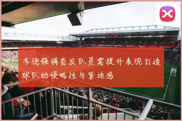 韦德强调首发队员需提升表现打造球队的侵略性与紧迫感