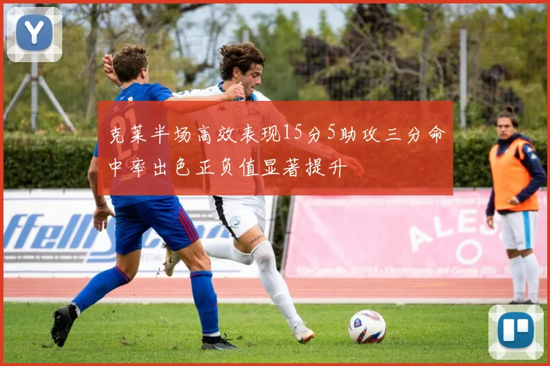 克莱半场高效表现15分5助攻三分命中率出色正负值显著提升