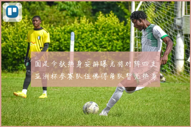 国足今秋热身安排曝光将对阵四支亚洲杯参赛队伍佛得角队暂无热身计划