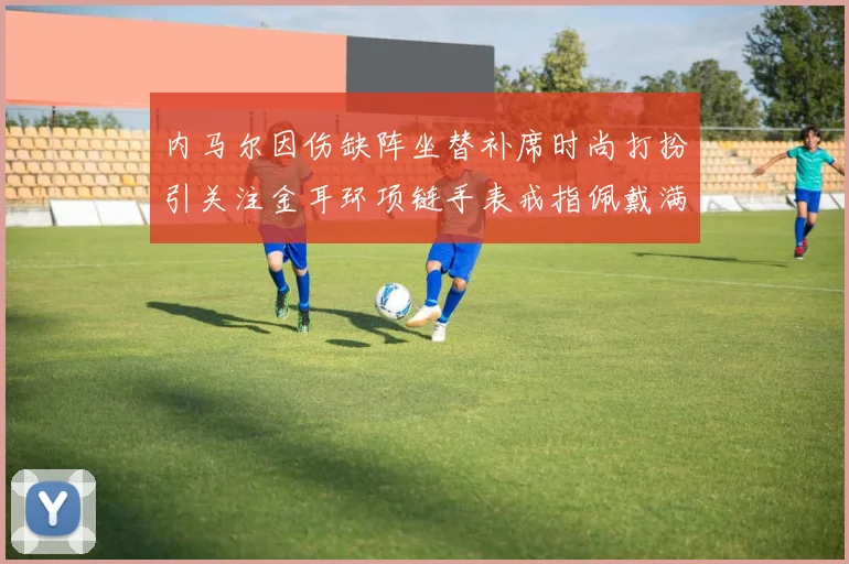 内马尔因伤缺阵坐替补席时尚打扮引关注金耳环项链手表戒指佩戴满身