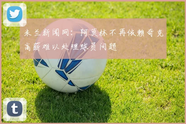 米兰新闻网：阿莫林不再依赖奇克高薪难以处理球员问题