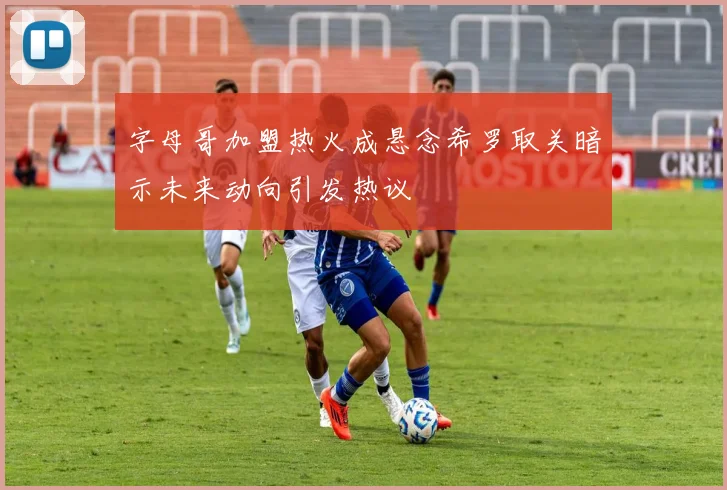 字母哥加盟热火成悬念希罗取关暗示未来动向引发热议