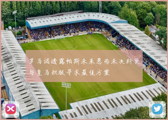 罗马诺透露帕斯未来悬而未决科莫与皇马积极寻求最佳方案