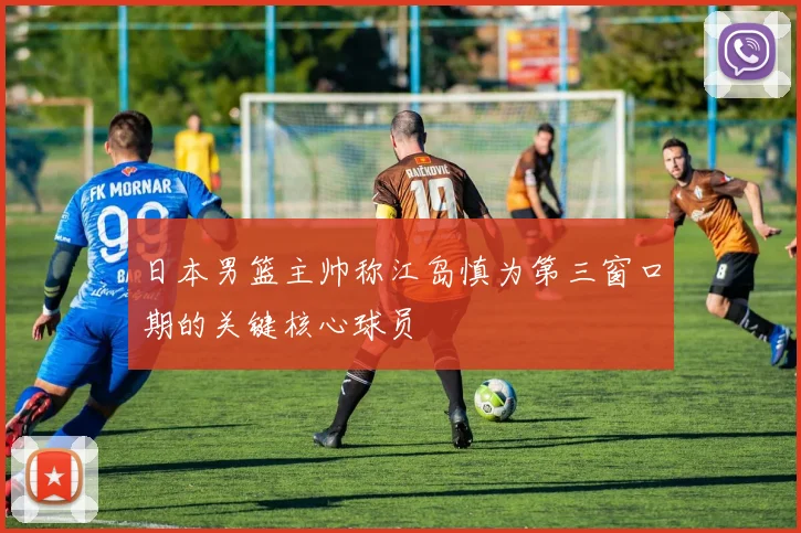 日本男篮主帅称江岛慎为第三窗口期的关键核心球员