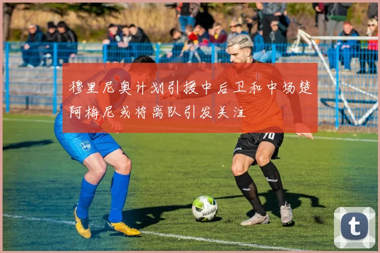 穆里尼奥计划引援中后卫和中场楚阿梅尼或将离队引发关注