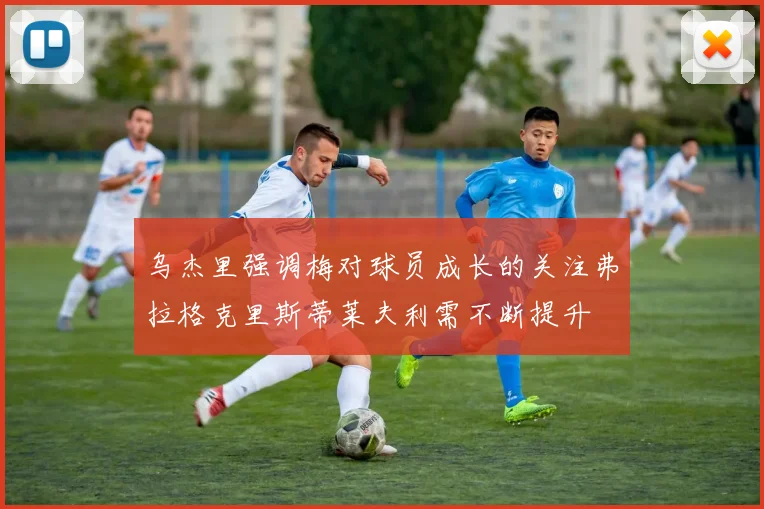 乌杰里强调梅对球员成长的关注弗拉格克里斯蒂莱夫利需不断提升
