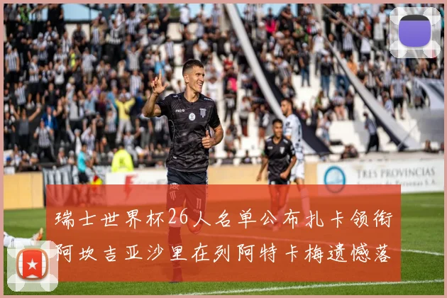 瑞士世界杯26人名单公布扎卡领衔阿坎吉亚沙里在列阿特卡梅遗憾落选