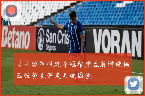 马卡称阿根廷夺冠希望显著增强梅西强势表现是关键因素