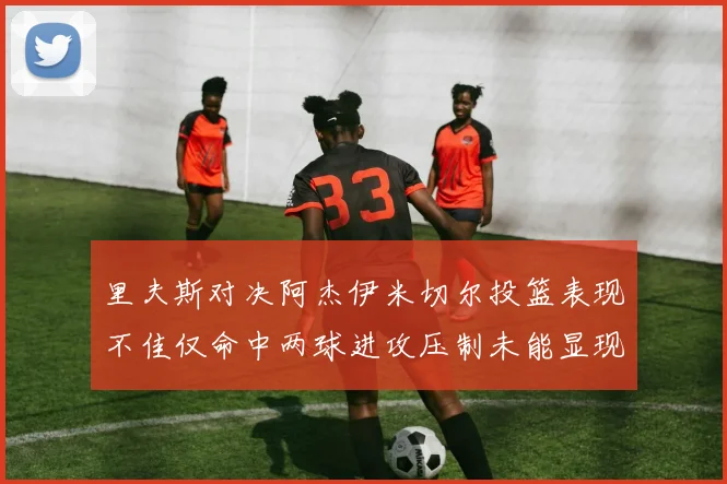 里夫斯对决阿杰伊米切尔投篮表现不佳仅命中两球进攻压制未能显现