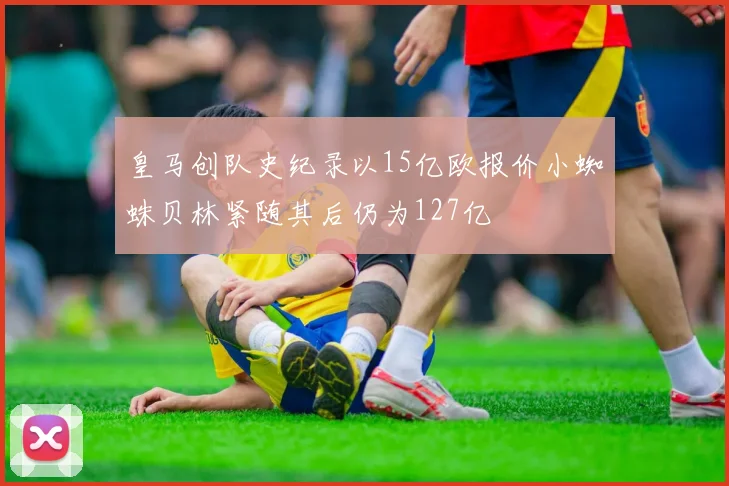 皇马创队史纪录以15亿欧报价小蜘蛛贝林紧随其后仍为127亿