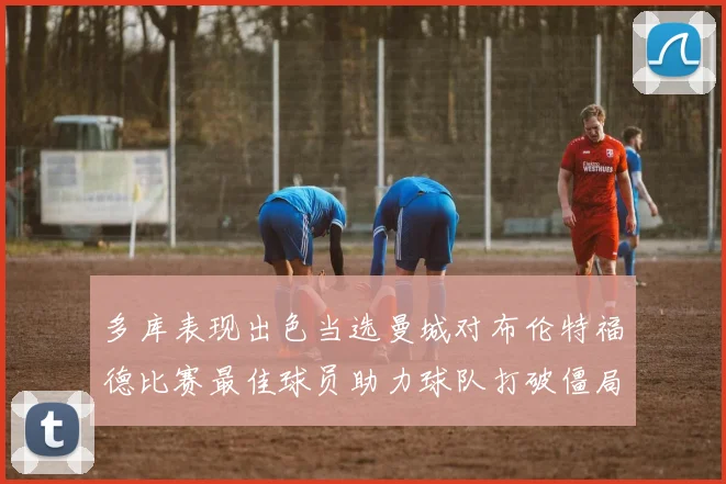 多库表现出色当选曼城对布伦特福德比赛最佳球员助力球队打破僵局