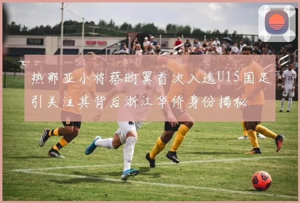 热那亚小将蔡昀翼首次入选U15国足引关注其背后浙江华侨身份揭秘