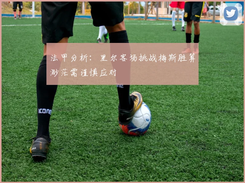 法甲分析：里尔客场挑战梅斯胜算渺茫需谨慎应对