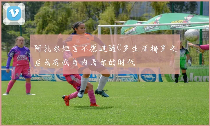 阿扎尔坦言不愿追随C罗生活梅罗之后或有我与内马尔的时代