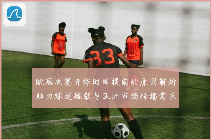 欧冠决赛开球时间提前的原因解析助力球迷疏散与亚洲市场转播需求